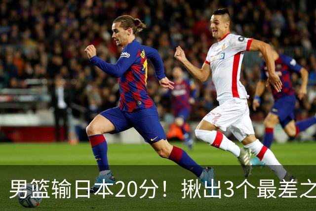 男篮输日本20分！揪出3个最差之人，坑惨了球队